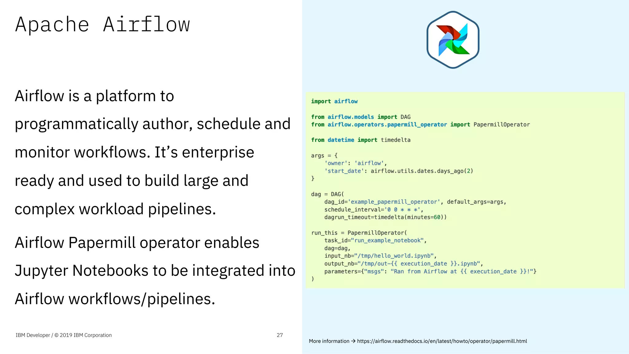 Apache Airflow
Airflow is a platform to
programmatically author, schedule and
monitor workflows. It’s enterprise
ready and used to build large and
complex workload pipelines.
Airflow Papermill operator enables
Jupyter Notebooks to be integrated into
Airflow workflows/pipelines.
IBM Developer / © 2019 IBM Corporation 27
More information à https://airflow.readthedocs.io/en/latest/howto/operator/papermill.html
 