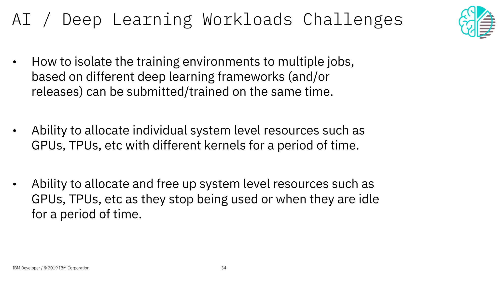 AI / Deep Learning Workloads Challenges
• How to isolate the training environments to multiple jobs,
based on different deep learning frameworks (and/or
releases) can be submitted/trained on the same time.
• Ability to allocate individual system level resources such as
GPUs, TPUs, etc with different kernels for a period of time.
• Ability to allocate and free up system level resources such as
GPUs, TPUs, etc as they stop being used or when they are idle
for a period of time.
IBM Developer / © 2019 IBM Corporation 34
 