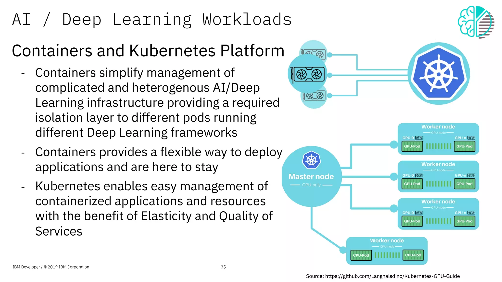 AI / Deep Learning Workloads
Source: https://github.com/Langhalsdino/Kubernetes-GPU-Guide
IBM Developer / © 2019 IBM Corporation 35
Containers and Kubernetes Platform
- Containers simplify management of
complicated and heterogenous AI/Deep
Learning infrastructure providing a required
isolation layer to different pods running
different Deep Learning frameworks
- Containers provides a flexible way to deploy
applications and are here to stay
- Kubernetes enables easy management of
containerized applications and resources
with the benefit of Elasticity and Quality of
Services
 