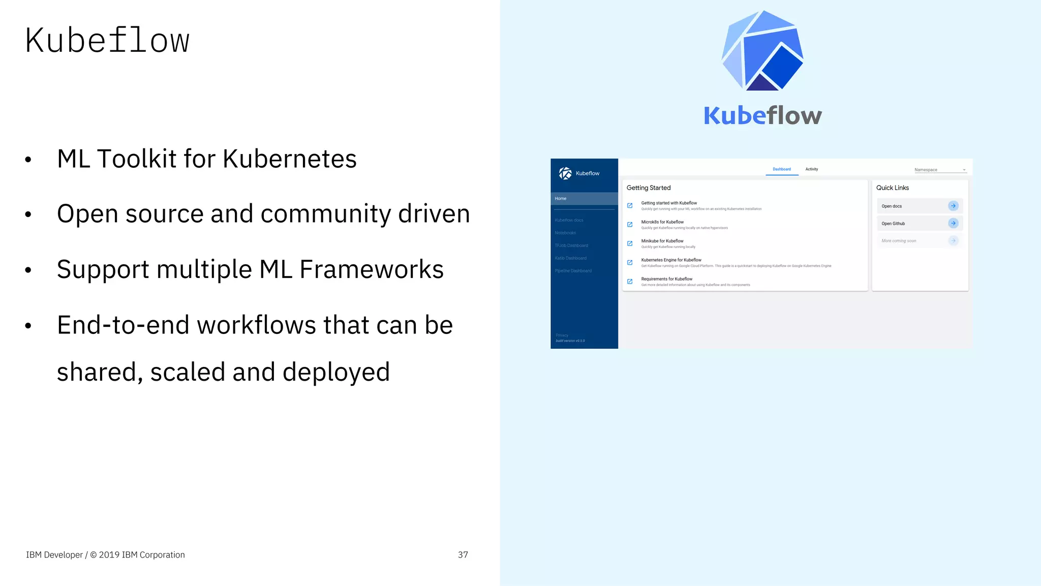 Kubeflow
• ML Toolkit for Kubernetes
• Open source and community driven
• Support multiple ML Frameworks
• End-to-end workflows that can be
shared, scaled and deployed
IBM Developer / © 2019 IBM Corporation 37
 