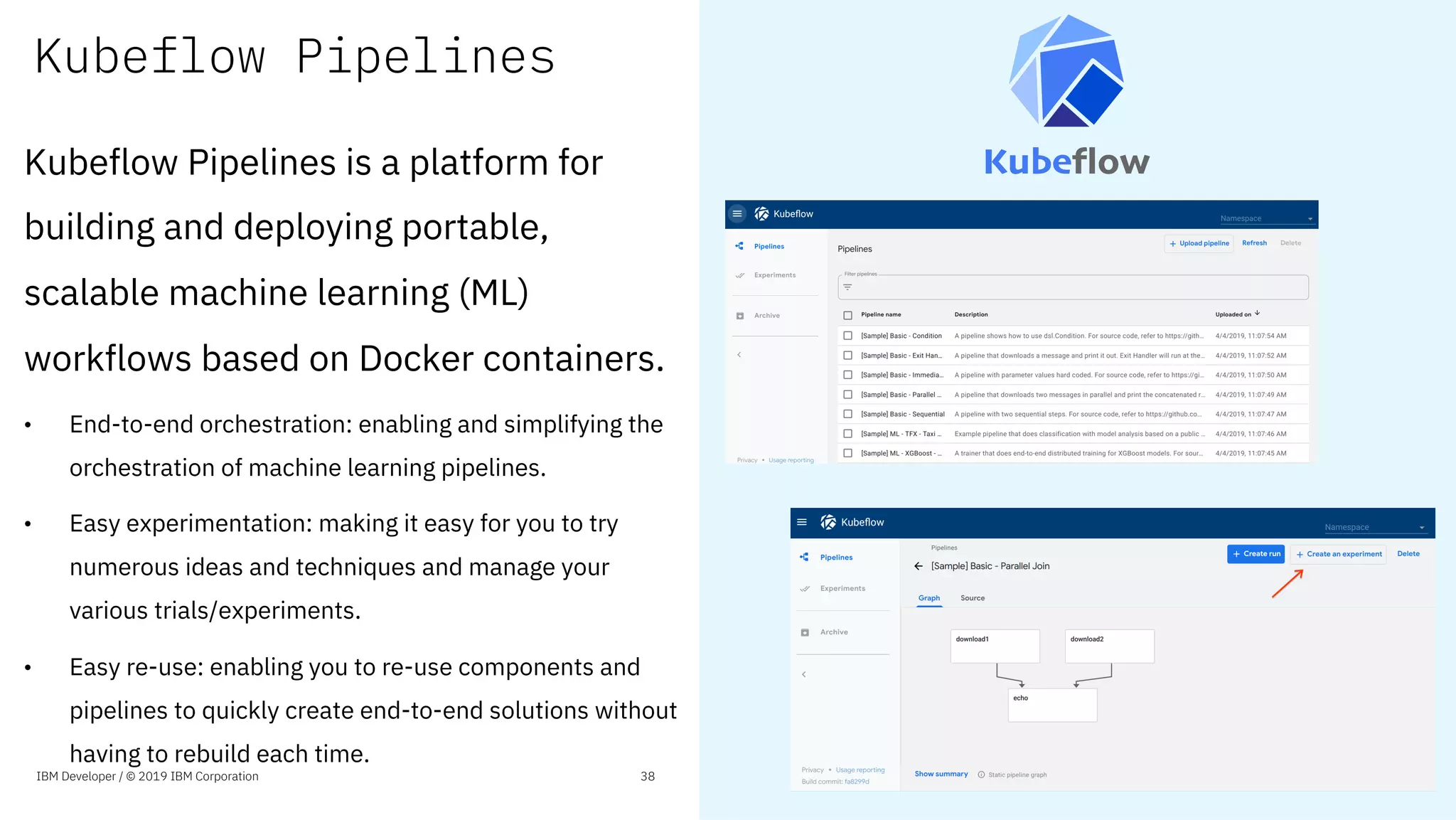 Kubeflow Pipelines
Kubeflow Pipelines is a platform for
building and deploying portable,
scalable machine learning (ML)
workflows based on Docker containers.
• End-to-end orchestration: enabling and simplifying the
orchestration of machine learning pipelines.
• Easy experimentation: making it easy for you to try
numerous ideas and techniques and manage your
various trials/experiments.
• Easy re-use: enabling you to re-use components and
pipelines to quickly create end-to-end solutions without
having to rebuild each time.
IBM Developer / © 2019 IBM Corporation 38
 
