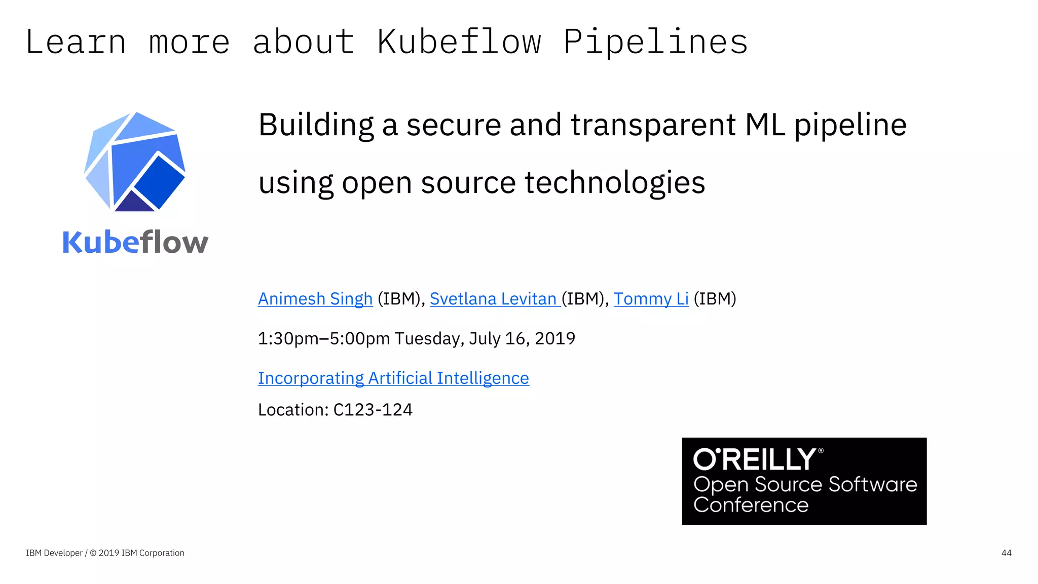 Learn more about Kubeflow Pipelines
IBM Developer / © 2019 IBM Corporation 44
Building a secure and transparent ML pipeline
using open source technologies
Animesh Singh (IBM), Svetlana Levitan (IBM), Tommy Li (IBM)
1:30pm–5:00pm Tuesday, July 16, 2019
Incorporating Artificial Intelligence
Location: C123-124
 