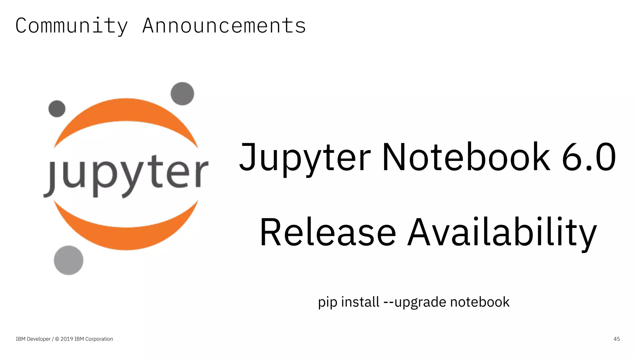 Community Announcements
IBM Developer / © 2019 IBM Corporation 45
Jupyter Notebook 6.0
Release Availability
pip install --upgrade notebook
 