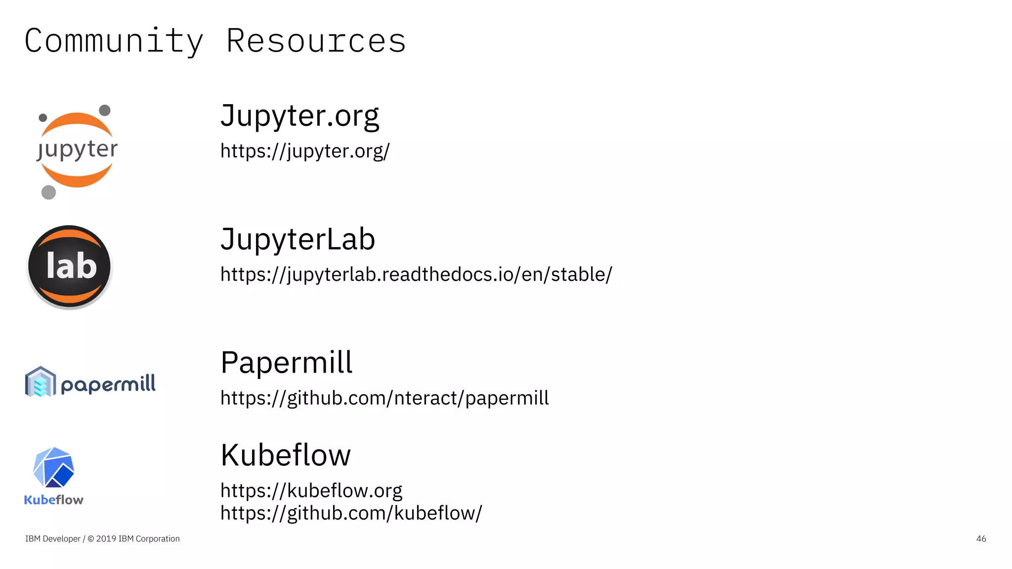 Community Resources
IBM Developer / © 2019 IBM Corporation 46
Jupyter.org
https://jupyter.org/
JupyterLab
https://jupyterlab.readthedocs.io/en/stable/
Papermill
https://github.com/nteract/papermill
Kubeflow
https://kubeflow.org
https://github.com/kubeflow/
 