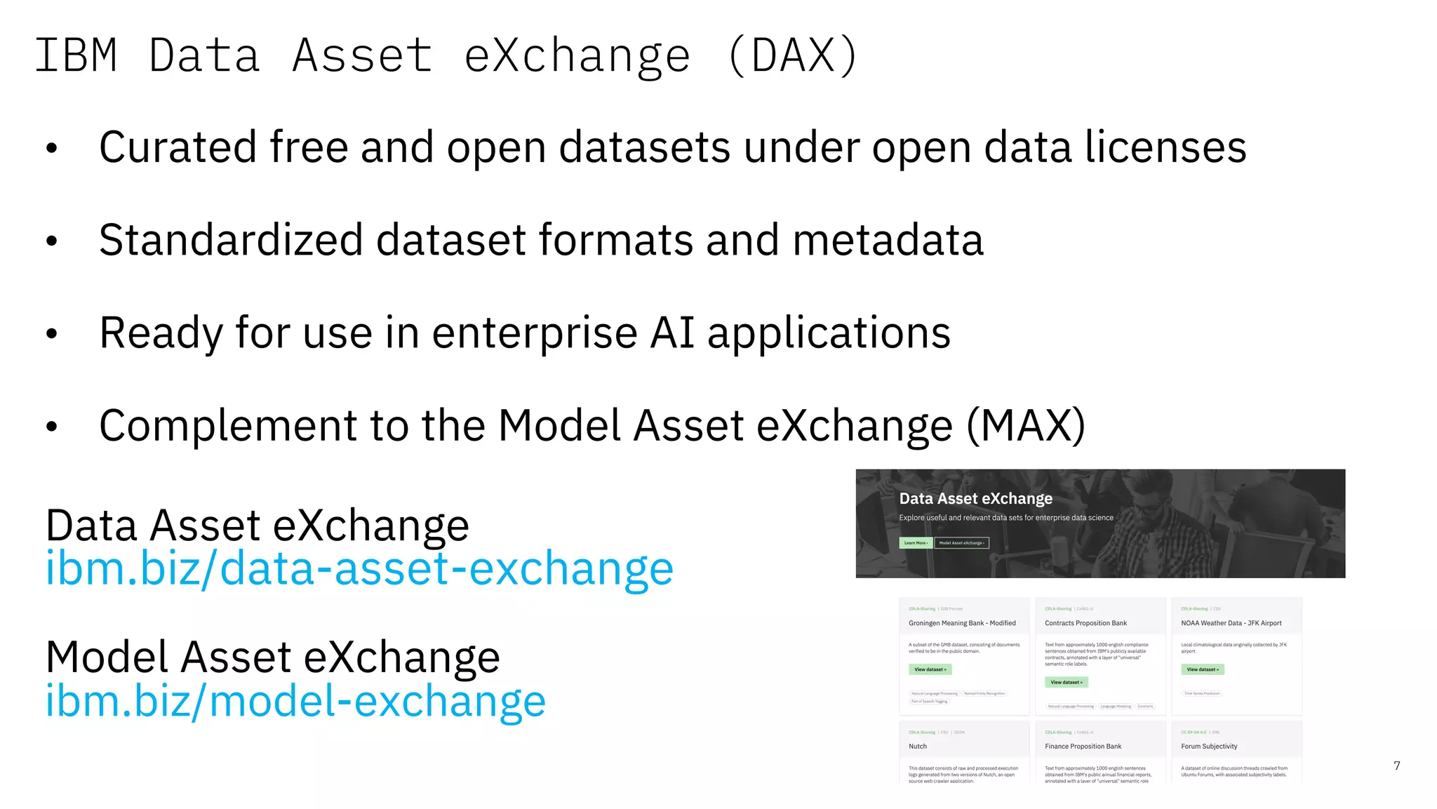 IBM Data Asset eXchange (DAX)
7
• Curated free and open datasets under open data licenses
• Standardized dataset formats and metadata
• Ready for use in enterprise AI applications
• Complement to the Model Asset eXchange (MAX)
Data Asset eXchange
ibm.biz/data-asset-exchange
Model Asset eXchange
ibm.biz/model-exchange
 