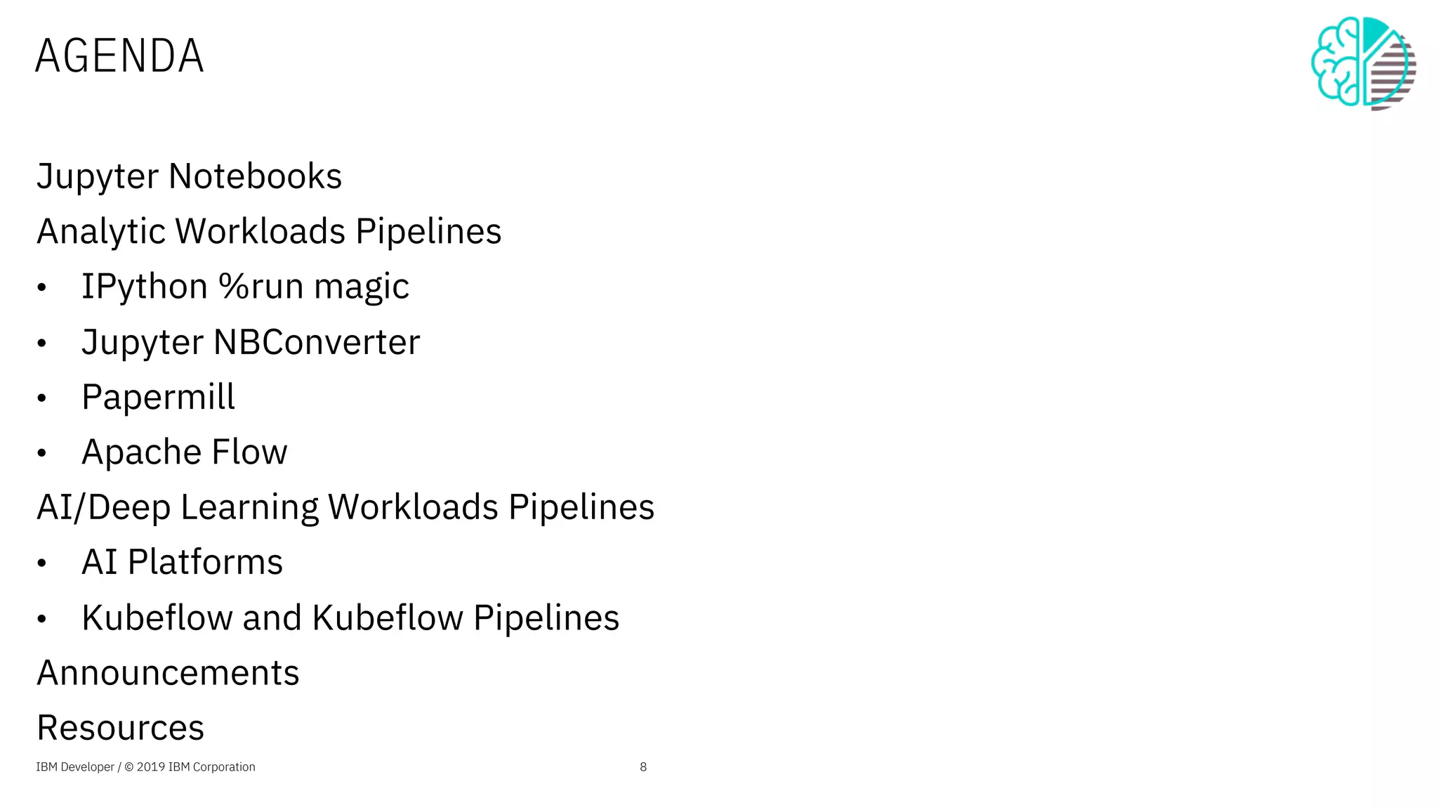 AGENDA
Jupyter Notebooks
Analytic Workloads Pipelines
• IPython %run magic
• Jupyter NBConverter
• Papermill
• Apache Flow
AI/Deep Learning Workloads Pipelines
• AI Platforms
• Kubeflow and Kubeflow Pipelines
Announcements
Resources
IBM Developer / © 2019 IBM Corporation 8
 