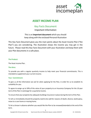 ASSET INCOME PLAN
                                             Key Facts Document
                                             Important Information
                            This is an important document which you should
                            keep along with the enclosed Personal Illustration

This Key Facts Document gives you the main points about the Asset Income Plan (“the
Plan”) you are considering. The illustration shows the income you may get in the
future. Please read this Key Facts Document with your illustration and keep them with
your Plan documents in a safe place.



The Product:

The Asset Income Plan.

The Aims:

To provide you with a regular quarterly income to help meet your financial commitments. This is
intended to supplement your current income.

Your Commitment:

To give us all the information we ask for when applying for the Plan, in order for us to establish its
suitability for you.

To agree to assign up to 50% of the value of your property to an Insurance Company for the 10 year
term of the Plan in exchange for a quarterly income.

To ensure that your property has adequate buildings insurance in place during the term of the Plan.

To tell us immediately should the property need to be sold for reasons of death, divorce, bankruptcy,
move to a care home or moving home.

To let us know in advance whether you would like the Plan to be renewed/extended at the end of the
term.
                                                                  1
  Copyright 2011 © Asset Income Plan   Asset Income Plan Ltd. 9 Devonshire Square, London, EC2M 4YF   V2 – 30.03.2011
 