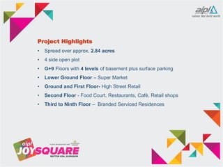 Project Highlights
• Spread over approx. 2.84 acres
• 4 side open plot
• G+9 Floors with 4 levels of basement plus surface parking
• Lower Ground Floor – Super Market
• Ground and First Floor- High Street Retail
• Second Floor - Food Court, Restaurants, Café, Retail shops
• Third to Ninth Floor – Branded Serviced Residences
 