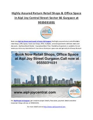 Highly Assured Return Retail Shops & Office Space
in Aipl Joy Central Street Sector 66 Gurgaon at
9555031031
Book now Aipl Joy Street new launch in Sector 66 Gurgaon find highly assured return and affordable
retail shops, office space, food court shops, ATM, multiplex, serviced apartments with best deals and
discounts . Aipl New Retail Market · Guaranteed Best Price. Flexibility of payments is available. Do not
waste your time any more before it’s too late so book your space now and get early bird heavy discount
For Aipl Project in Gurgaon get complete project details, floor plans, payment details and other
important things call now at 9555031031.
For more details visit at http://www.aipl-joycentral.com.
 