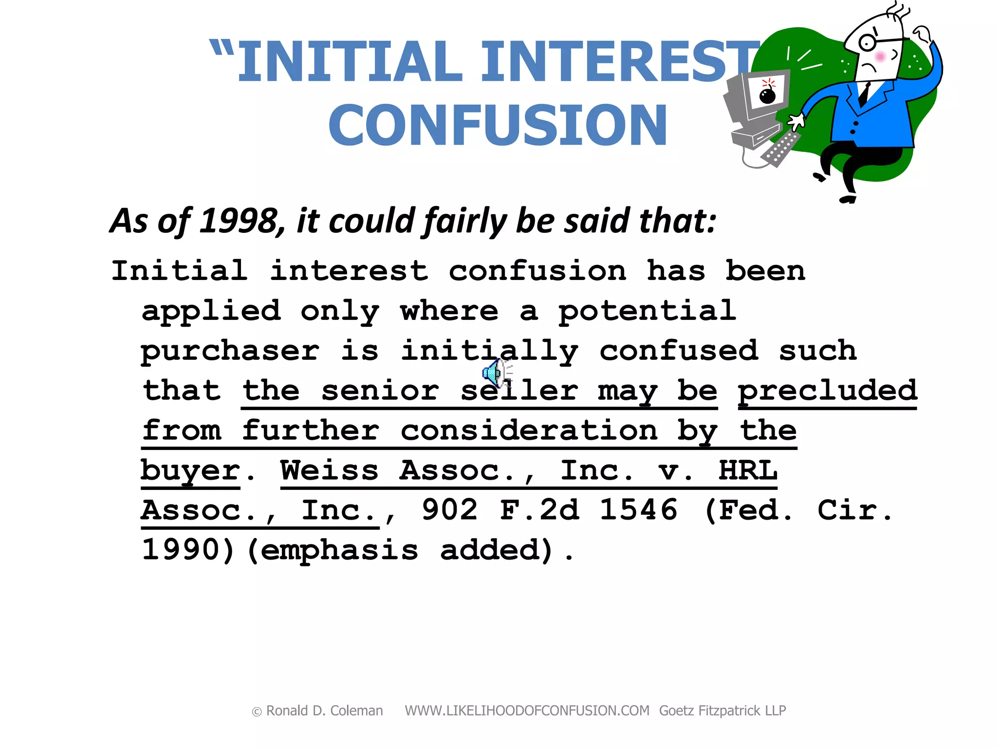 “INITIAL INTEREST”
          CONFUSION
As of 1998, it could fairly be said that:
Initial interest confusion has been
  applied only where a potential
  purchaser is initially confused such
  that the senior seller may be precluded
  from further consideration by the
  buyer. Weiss Assoc., Inc. v. HRL
  Assoc., Inc., 902 F.2d 1546 (Fed. Cir.
  1990)(emphasis added).



         ©   Ronald D. Coleman   WWW.LIKELIHOODOFCONFUSION.COM Goetz Fitzpatrick LLP
 