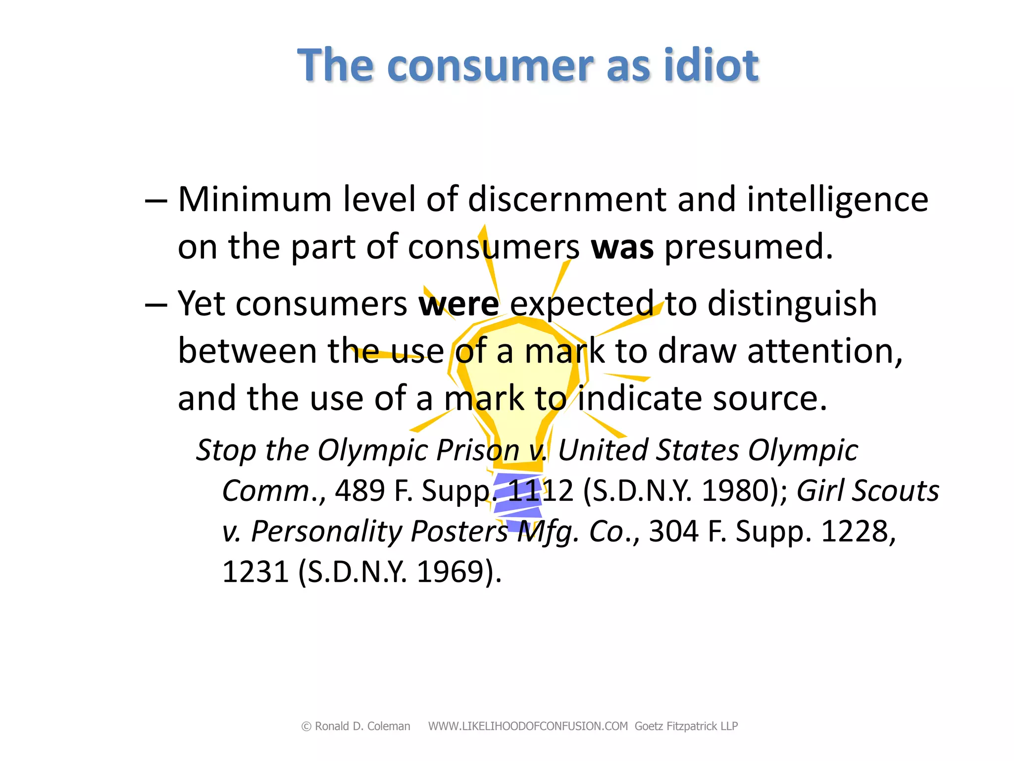The consumer as idiot

– Minimum level of discernment and intelligence
  on the part of consumers was presumed.
– Yet consumers were expected to distinguish
  between the use of a mark to draw attention,
  and the use of a mark to indicate source.
   Stop the Olympic Prison v. United States Olympic
     Comm., 489 F. Supp. 1112 (S.D.N.Y. 1980); Girl Scouts
     v. Personality Posters Mfg. Co., 304 F. Supp. 1228,
     1231 (S.D.N.Y. 1969).



          © Ronald D. Coleman   WWW.LIKELIHOODOFCONFUSION.COM Goetz Fitzpatrick LLP
 