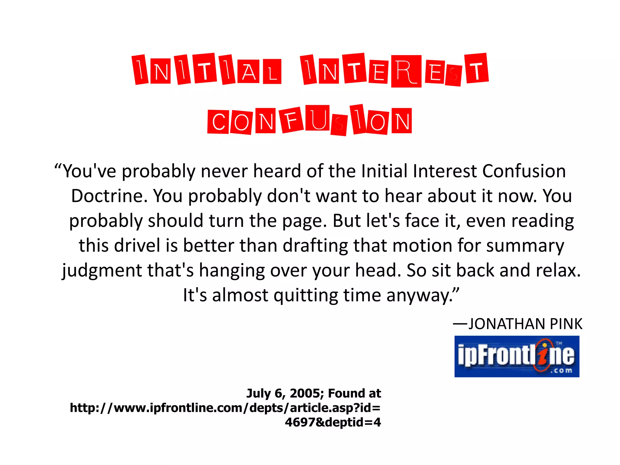INITIAL INTEREST
              CONFUSION
“You've probably never heard of the Initial Interest Confusion
  Doctrine. You probably don't want to hear about it now. You
  probably should turn the page. But let's face it, even reading
   this drivel is better than drafting that motion for summary
 judgment that's hanging over your head. So sit back and relax.
                  It's almost quitting time anyway.”
                                                     —JONATHAN PINK


                            July 6, 2005; Found at
 http://www.ipfrontline.com/depts/article.asp?id=
                                   4697&deptid=4
 