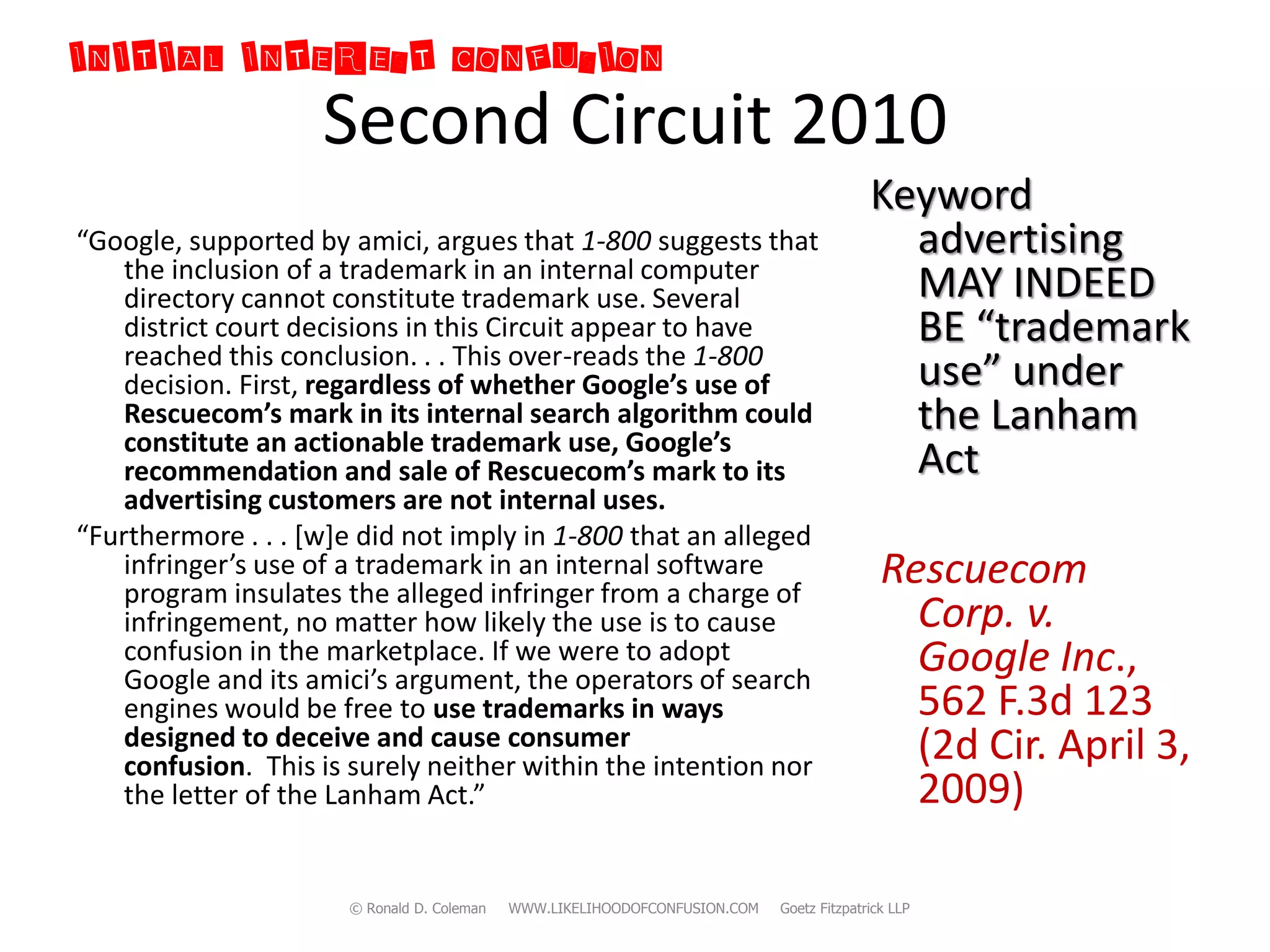 INITIAL INTEREST CONFUSION
                    Second Circuit 2010
                                                                                          Keyword
“Google, supported by amici, argues that 1-800 suggests that                                advertising
    the inclusion of a trademark in an internal computer
    directory cannot constitute trademark use. Several                                      MAY INDEED
    district court decisions in this Circuit appear to have                                 BE “trademark
    reached this conclusion. . . This over-reads the 1-800
    decision. First, regardless of whether Google’s use of                                  use” under
    Rescuecom’s mark in its internal search algorithm could
    constitute an actionable trademark use, Google’s
                                                                                            the Lanham
    recommendation and sale of Rescuecom’s mark to its                                      Act
    advertising customers are not internal uses.
“Furthermore . . . *w+e did not imply in 1-800 that an alleged
    infringer’s use of a trademark in an internal software
    program insulates the alleged infringer from a charge of
                                                                                            Rescuecom
    infringement, no matter how likely the use is to cause                                    Corp. v.
    confusion in the marketplace. If we were to adopt
    Google and its amici’s argument, the operators of search
                                                                                              Google Inc.,
    engines would be free to use trademarks in ways                                           562 F.3d 123
    designed to deceive and cause consumer                                                    (2d Cir. April 3,
    confusion. This is surely neither within the intention nor
    the letter of the Lanham Act.”                                                            2009)

                      © Ronald D. Coleman   WWW.LIKELIHOODOFCONFUSION.COM   Goetz Fitzpatrick LLP
 