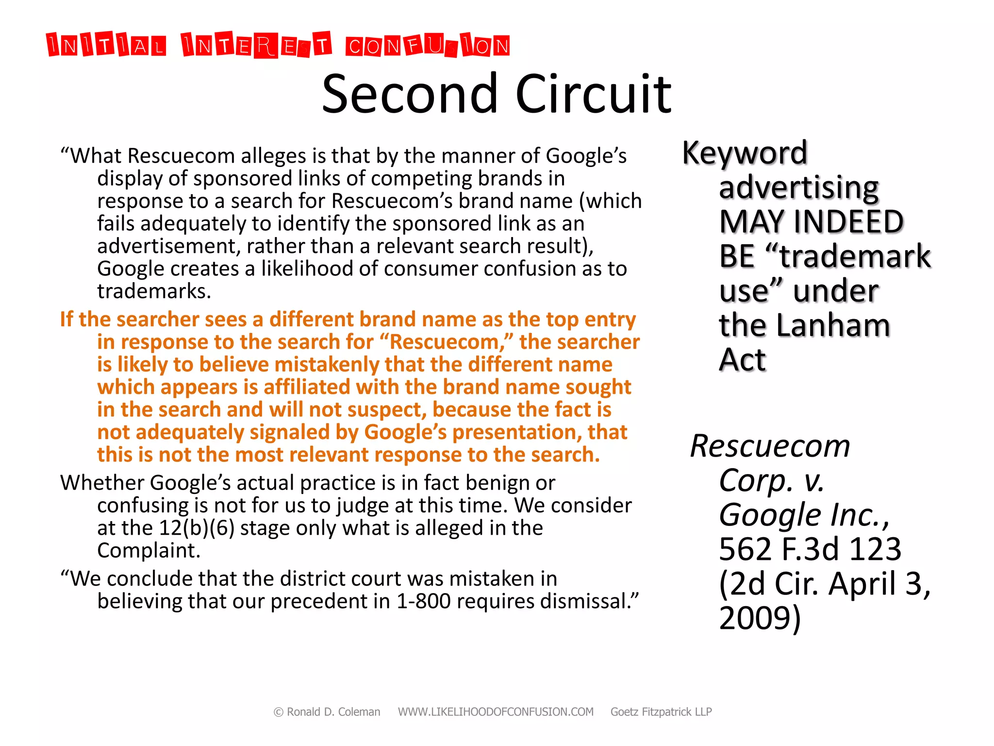 INITIAL INTEREST CONFUSION
                               Second Circuit
“What Rescuecom alleges is that by the manner of Google’s                                  Keyword
     display of sponsored links of competing brands in
     response to a search for Rescuecom’s brand name (which                                  advertising
     fails adequately to identify the sponsored link as an                                   MAY INDEED
     advertisement, rather than a relevant search result),
     Google creates a likelihood of consumer confusion as to                                 BE “trademark
     trademarks.                                                                             use” under
If the searcher sees a different brand name as the top entry                                 the Lanham
     in response to the search for “Rescuecom,” the searcher
     is likely to believe mistakenly that the different name                                 Act
     which appears is affiliated with the brand name sought
     in the search and will not suspect, because the fact is
     not adequately signaled by Google’s presentation, that
     this is not the most relevant response to the search.                                   Rescuecom
Whether Google’s actual practice is in fact benign or                                          Corp. v.
     confusing is not for us to judge at this time. We consider
     at the 12(b)(6) stage only what is alleged in the                                         Google Inc.,
     Complaint.                                                                                562 F.3d 123
“We conclude that the district court was mistaken in
     believing that our precedent in 1-800 requires dismissal.”
                                                                                               (2d Cir. April 3,
                                                                                               2009)

                       © Ronald D. Coleman   WWW.LIKELIHOODOFCONFUSION.COM   Goetz Fitzpatrick LLP
 