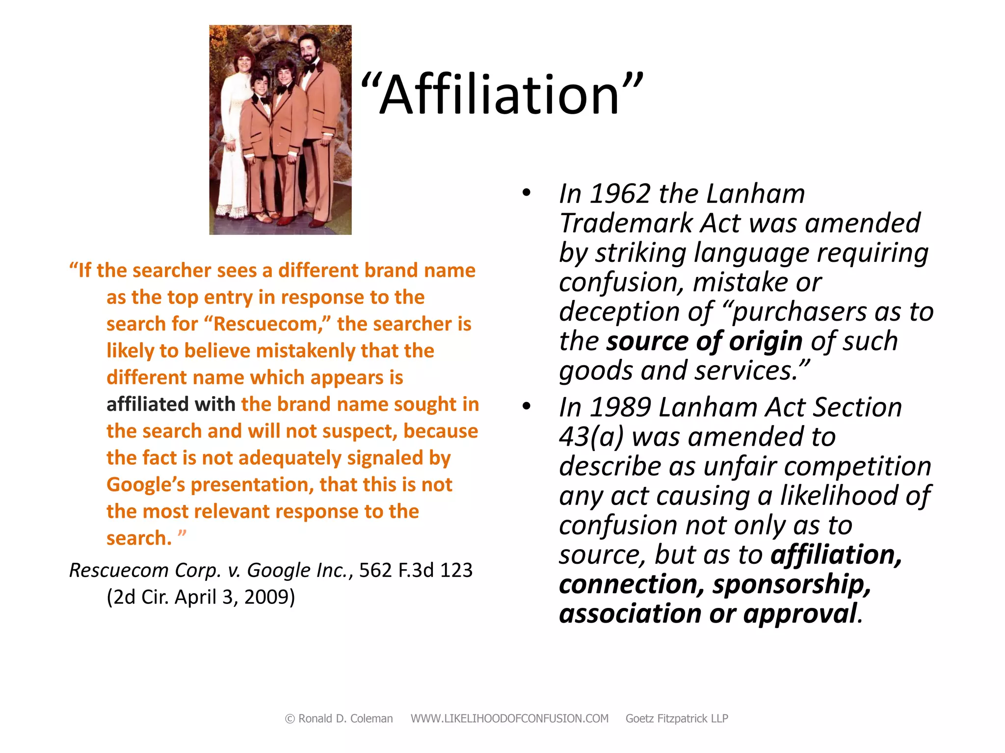 “Affiliation”
                                                             • In 1962 the Lanham
                                                               Trademark Act was amended
“If the searcher sees a different brand name
                                                               by striking language requiring
     as the top entry in response to the
                                                               confusion, mistake or
     search for “Rescuecom,” the searcher is                   deception of “purchasers as to
     likely to believe mistakenly that the                     the source of origin of such
     different name which appears is                           goods and services.”
     affiliated with the brand name sought in                • In 1989 Lanham Act Section
     the search and will not suspect, because                  43(a) was amended to
     the fact is not adequately signaled by                    describe as unfair competition
     Google’s presentation, that this is not
     the most relevant response to the
                                                               any act causing a likelihood of
     search. ”                                                 confusion not only as to
Rescuecom Corp. v. Google Inc., 562 F.3d 123
                                                               source, but as to affiliation,
     (2d Cir. April 3, 2009)                                   connection, sponsorship,
                                                               association or approval.


                       © Ronald D. Coleman   WWW.LIKELIHOODOFCONFUSION.COM   Goetz Fitzpatrick LLP
 