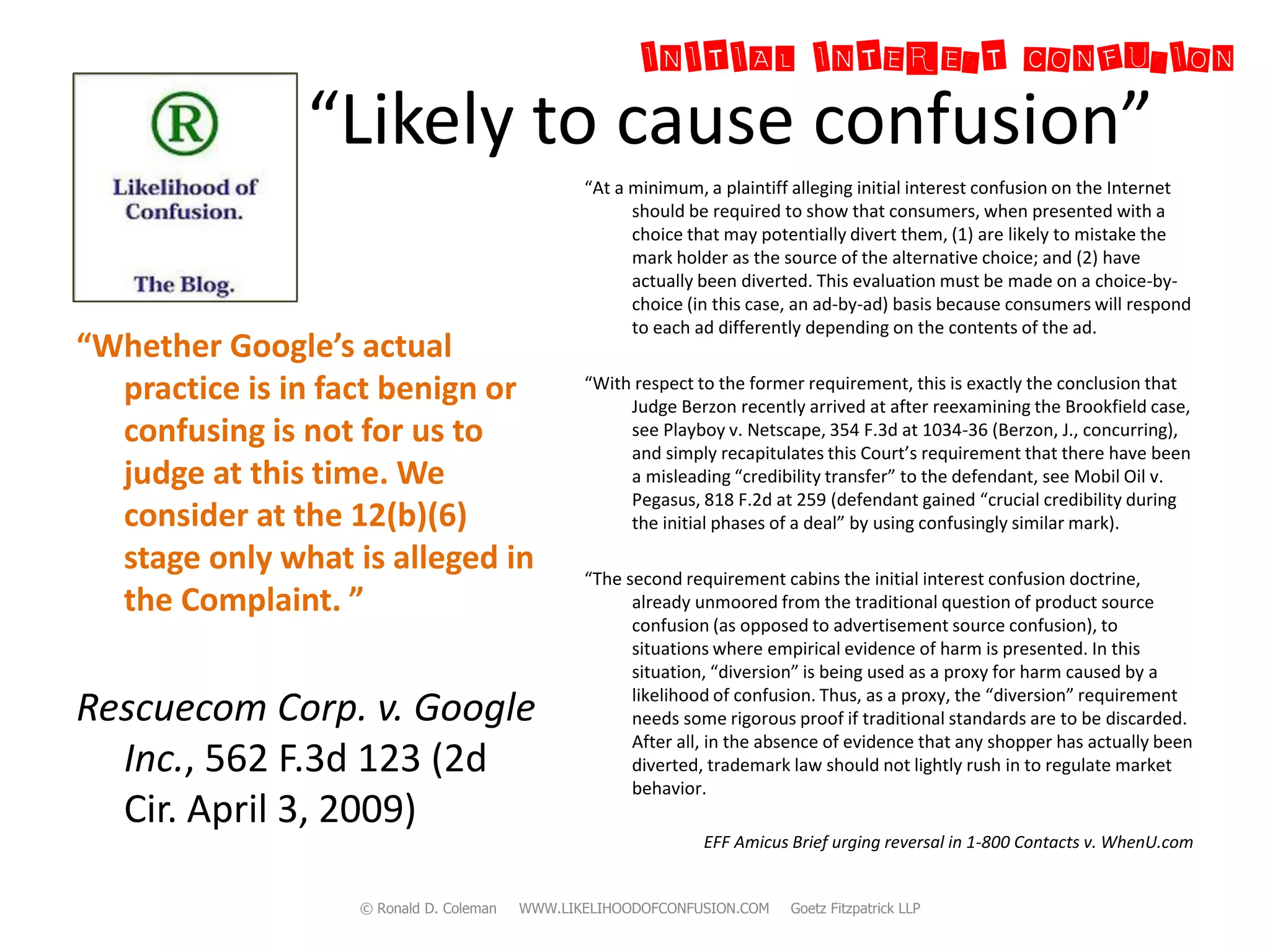 INITIAL INTEREST CONFUSION
  “            “Likely to cause confusion”
                                                “At a minimum, a plaintiff alleging initial interest confusion on the Internet
                                                      should be required to show that consumers, when presented with a
                                                      choice that may potentially divert them, (1) are likely to mistake the
                                                      mark holder as the source of the alternative choice; and (2) have
                                                      actually been diverted. This evaluation must be made on a choice-by-
                                                      choice (in this case, an ad-by-ad) basis because consumers will respond
                                                      to each ad differently depending on the contents of the ad.
“Whether Google’s actual
  practice is in fact benign or                 “With respect to the former requirement, this is exactly the conclusion that
                                                     Judge Berzon recently arrived at after reexamining the Brookfield case,
  confusing is not for us to                         see Playboy v. Netscape, 354 F.3d at 1034-36 (Berzon, J., concurring),
                                                     and simply recapitulates this Court’s requirement that there have been
  judge at this time. We                             a misleading “credibility transfer” to the defendant, see Mobil Oil v.
                                                     Pegasus, 818 F.2d at 259 (defendant gained “crucial credibility during
  consider at the 12(b)(6)                           the initial phases of a deal” by using confusingly similar mark).

  stage only what is alleged in                 “The second requirement cabins the initial interest confusion doctrine,
  the Complaint. ”                                    already unmoored from the traditional question of product source
                                                      confusion (as opposed to advertisement source confusion), to
                                                      situations where empirical evidence of harm is presented. In this
                                                      situation, “diversion” is being used as a proxy for harm caused by a
                                                      likelihood of confusion. Thus, as a proxy, the “diversion” requirement
Rescuecom Corp. v. Google                             needs some rigorous proof if traditional standards are to be discarded.
                                                      After all, in the absence of evidence that any shopper has actually been
  Inc., 562 F.3d 123 (2d                              diverted, trademark law should not lightly rush in to regulate market
                                                      behavior.
  Cir. April 3, 2009)
                                                               EFF Amicus Brief urging reversal in 1-800 Contacts v. WhenU.com


                   © Ronald D. Coleman   WWW.LIKELIHOODOFCONFUSION.COM    Goetz Fitzpatrick LLP
 