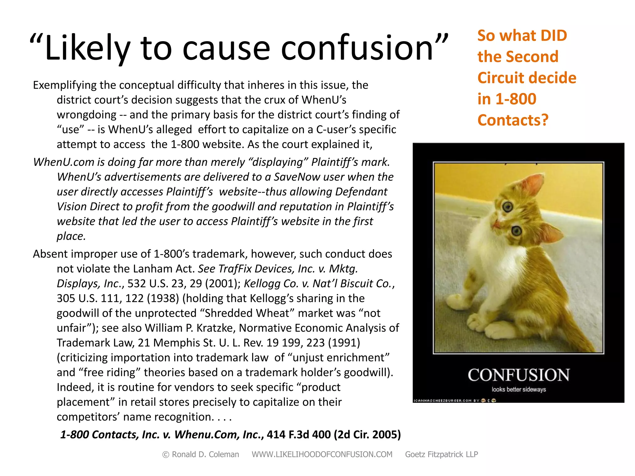 So what DID
“Likely to cause confusion”                                                                          the Second
Exemplifying the conceptual difficulty that inheres in this issue, the                               Circuit decide
    district court’s decision suggests that the crux of WhenU’s                                      in 1-800
    wrongdoing -- and the primary basis for the district court’s finding of
    “use” -- is WhenU’s alleged effort to capitalize on a C-user’s specific
                                                                                                     Contacts?
    attempt to access the 1-800 website. As the court explained it,
WhenU.com is doing far more than merely “displaying” Plaintiff’s mark.
    WhenU’s advertisements are delivered to a SaveNow user when the
    user directly accesses Plaintiff’s website--thus allowing Defendant
    Vision Direct to profit from the goodwill and reputation in Plaintiff’s
    website that led the user to access Plaintiff’s website in the first
    place.
Absent improper use of 1-800’s trademark, however, such conduct does
    not violate the Lanham Act. See TrafFix Devices, Inc. v. Mktg.
    Displays, Inc., 532 U.S. 23, 29 (2001); Kellogg Co. v. Nat’l Biscuit Co.,
    305 U.S. 111, 122 (1938) (holding that Kellogg’s sharing in the
    goodwill of the unprotected “Shredded Wheat” market was “not
    unfair”); see also William P. Kratzke, Normative Economic Analysis of
    Trademark Law, 21 Memphis St. U. L. Rev. 19 199, 223 (1991)
    (criticizing importation into trademark law of “unjust enrichment”
    and “free riding” theories based on a trademark holder’s goodwill).
    Indeed, it is routine for vendors to seek specific “product
    placement” in retail stores precisely to capitalize on their
    competitors’ name recognition. . . .
     1-800 Contacts, Inc. v. Whenu.Com, Inc., 414 F.3d 400 (2d Cir. 2005)
                           © Ronald D. Coleman   WWW.LIKELIHOODOFCONFUSION.COM   Goetz Fitzpatrick LLP
 