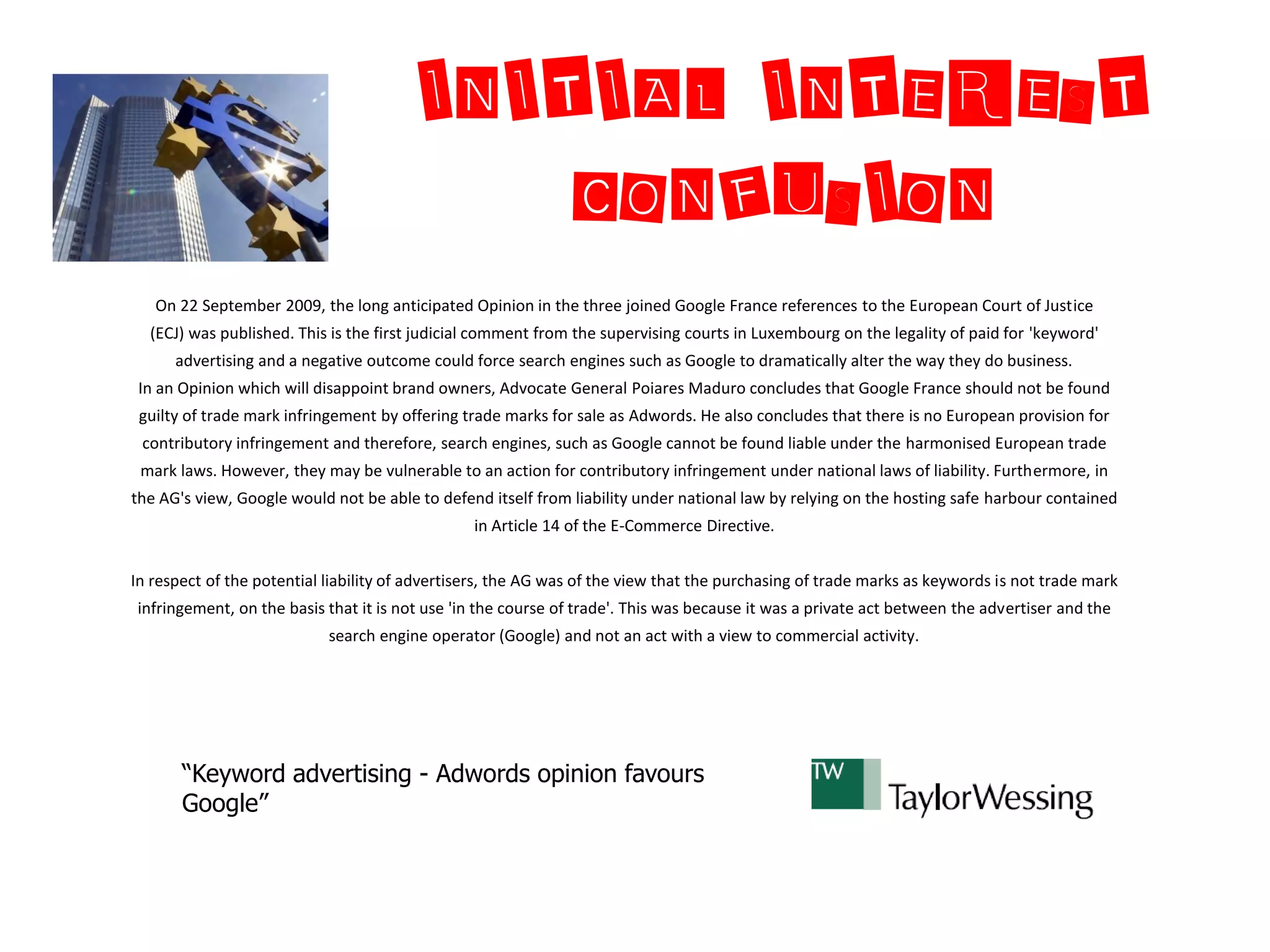 INITIAL INTEREST
                                            CONFUSION
   On 22 September 2009, the long anticipated Opinion in the three joined Google France references to the European Court of Justice
  (ECJ) was published. This is the first judicial comment from the supervising courts in Luxembourg on the legality of paid for 'keyword'
      advertising and a negative outcome could force search engines such as Google to dramatically alter the way they do business.
 In an Opinion which will disappoint brand owners, Advocate General Poiares Maduro concludes that Google France should not be found
 guilty of trade mark infringement by offering trade marks for sale as Adwords. He also concludes that there is no European provision for
 contributory infringement and therefore, search engines, such as Google cannot be found liable under the harmonised European trade
 mark laws. However, they may be vulnerable to an action for contributory infringement under national laws of liability. Furthermore, in
the AG's view, Google would not be able to defend itself from liability under national law by relying on the hosting safe harbour contained
                                                 in Article 14 of the E-Commerce Directive.


In respect of the potential liability of advertisers, the AG was of the view that the purchasing of trade marks as keywords is not trade mark
infringement, on the basis that it is not use 'in the course of trade'. This was because it was a private act between the advertiser and the
                            search engine operator (Google) and not an act with a view to commercial activity.




       “Keyword advertising - Adwords opinion favours
       Google”
 