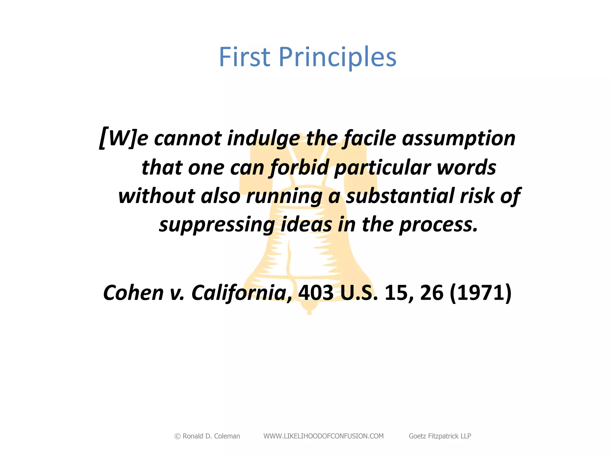 First Principles

[W]e cannot indulge the facile assumption
   that one can forbid particular words
 without also running a substantial risk of
     suppressing ideas in the process.

Cohen v. California, 403 U.S. 15, 26 (1971)




       © Ronald D. Coleman   WWW.LIKELIHOODOFCONFUSION.COM   Goetz Fitzpatrick LLP
 