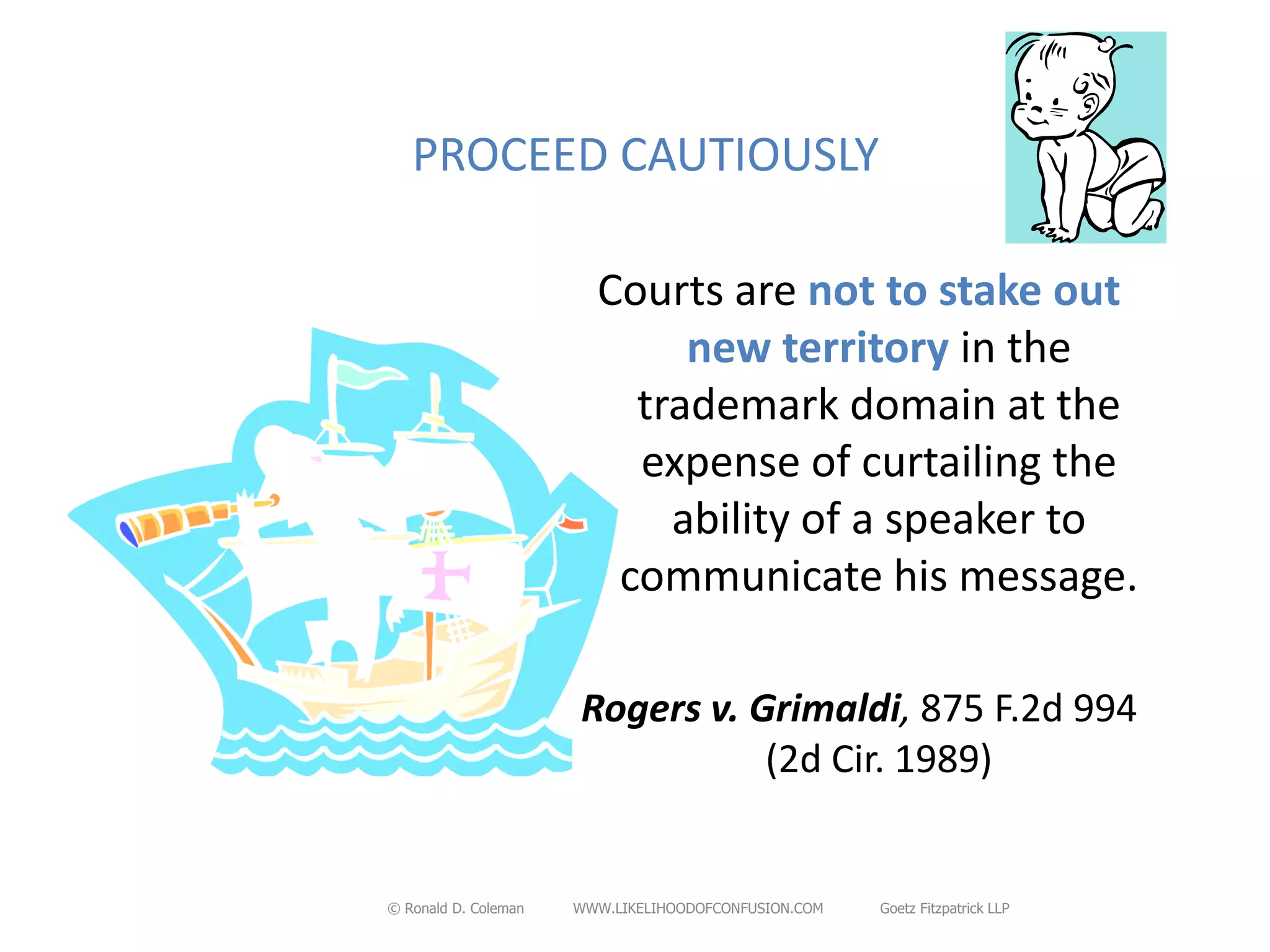 PROCEED CAUTIOUSLY

                        Courts are not to stake out
                             new territory in the
                          trademark domain at the
                          expense of curtailing the
                            ability of a speaker to
                         communicate his message.

                      Rogers v. Grimaldi, 875 F.2d 994
                                 (2d Cir. 1989)


© Ronald D. Coleman   WWW.LIKELIHOODOFCONFUSION.COM   Goetz Fitzpatrick LLP
 