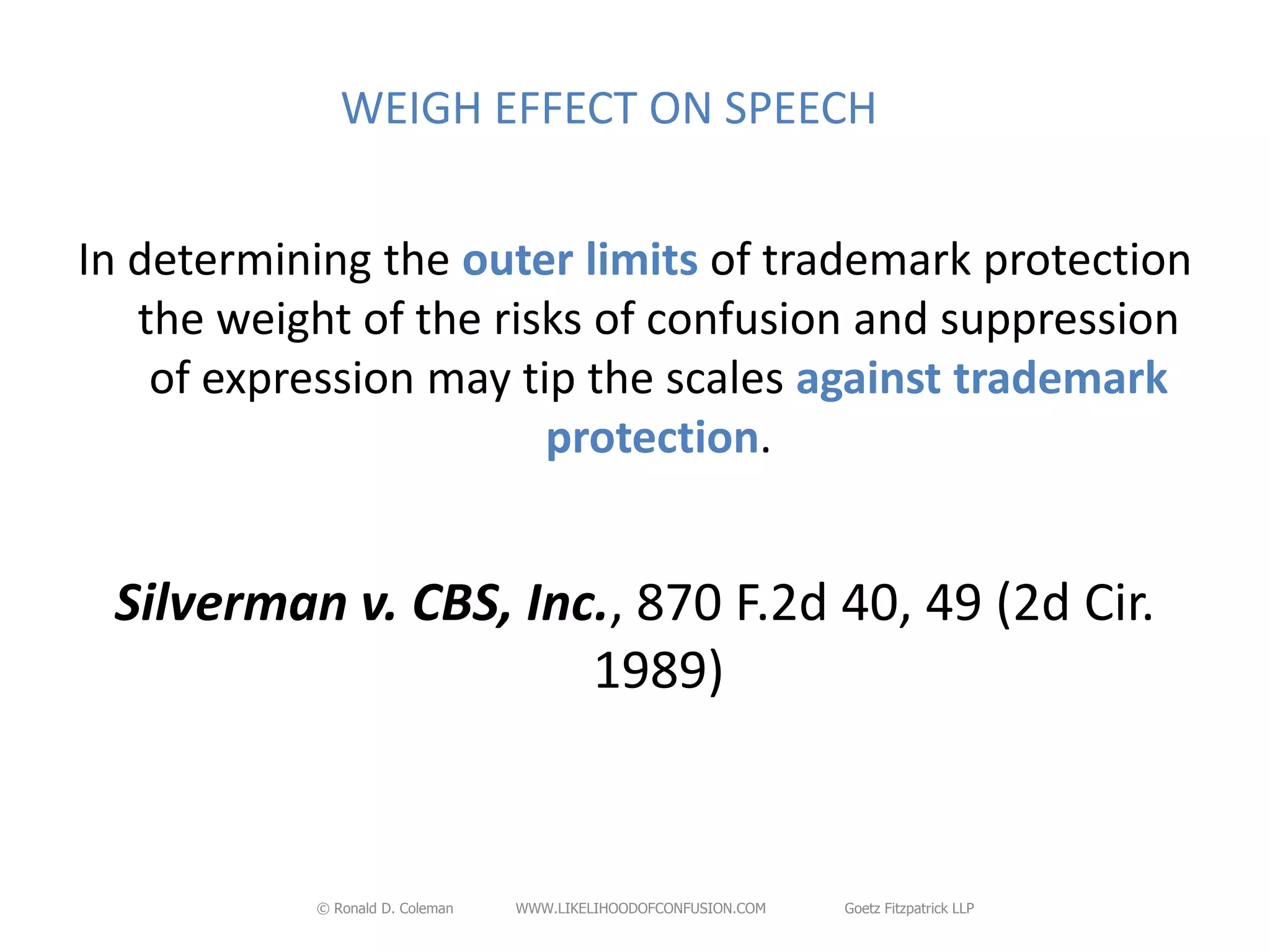 WEIGH EFFECT ON SPEECH


In determining the outer limits of trademark protection
   the weight of the risks of confusion and suppression
    of expression may tip the scales against trademark
                        protection.


 Silverman v. CBS, Inc., 870 F.2d 40, 49 (2d Cir.
                      1989)


           © Ronald D. Coleman   WWW.LIKELIHOODOFCONFUSION.COM   Goetz Fitzpatrick LLP
 