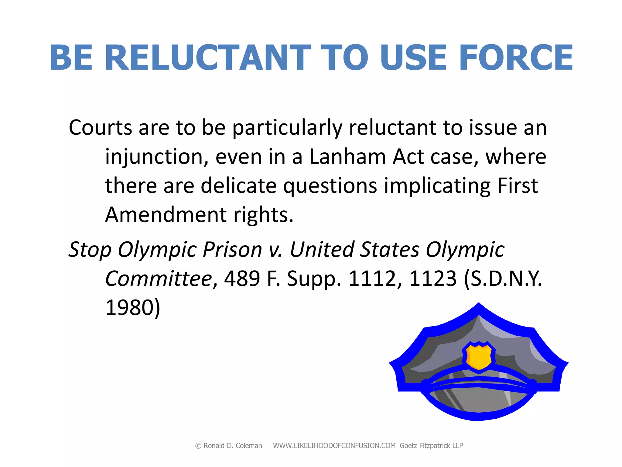 BE RELUCTANT TO USE FORCE
Courts are to be particularly reluctant to issue an
   injunction, even in a Lanham Act case, where
   there are delicate questions implicating First
   Amendment rights.
Stop Olympic Prison v. United States Olympic
   Committee, 489 F. Supp. 1112, 1123 (S.D.N.Y.
   1980)




             © Ronald D. Coleman   WWW.LIKELIHOODOFCONFUSION.COM Goetz Fitzpatrick LLP
 
