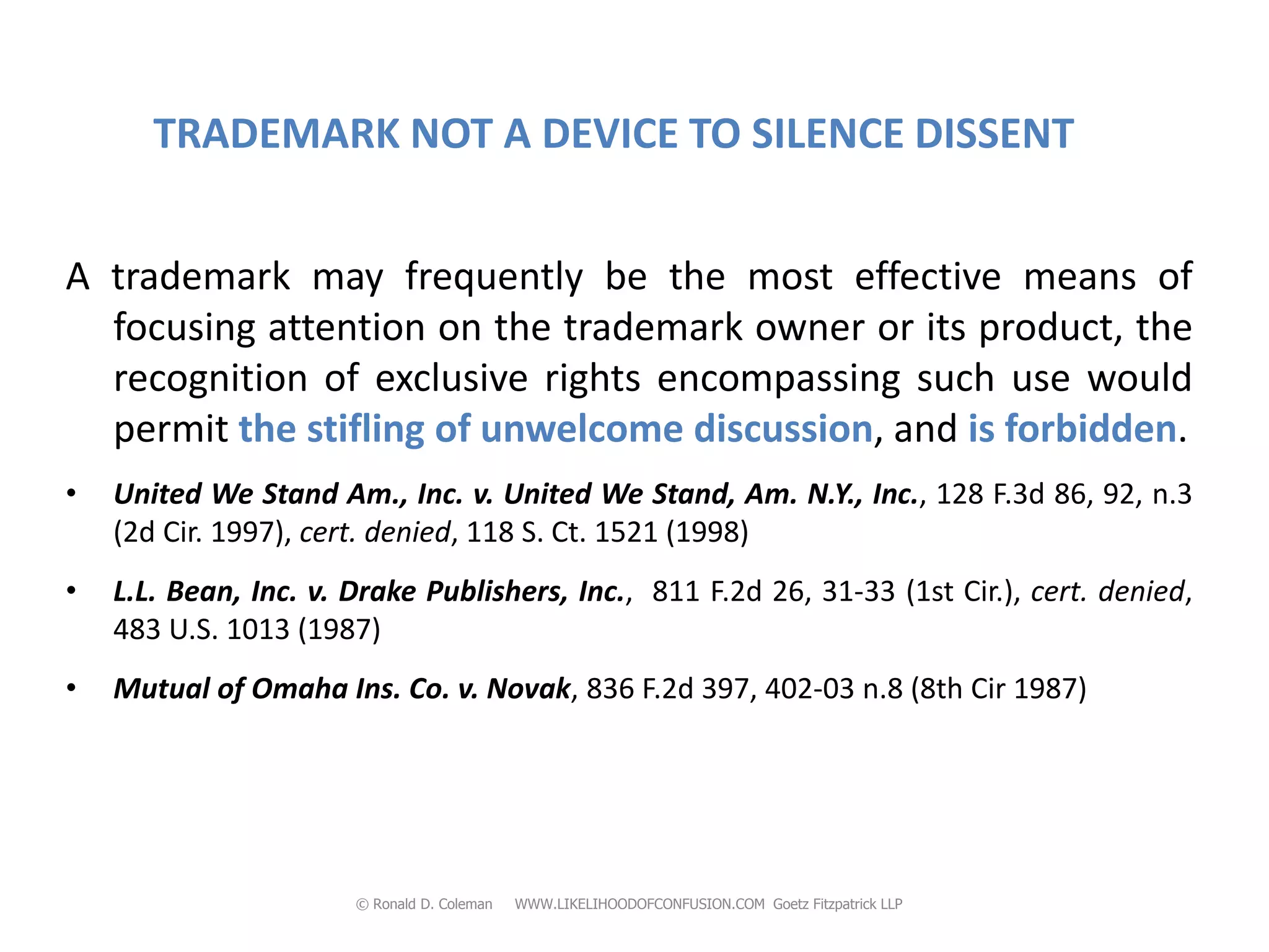 TRADEMARK NOT A DEVICE TO SILENCE DISSENT


A trademark may frequently be the most effective means of
  focusing attention on the trademark owner or its product, the
  recognition of exclusive rights encompassing such use would
  permit the stifling of unwelcome discussion, and is forbidden.
•   United We Stand Am., Inc. v. United We Stand, Am. N.Y., Inc., 128 F.3d 86, 92, n.3
    (2d Cir. 1997), cert. denied, 118 S. Ct. 1521 (1998)
•   L.L. Bean, Inc. v. Drake Publishers, Inc., 811 F.2d 26, 31-33 (1st Cir.), cert. denied,
    483 U.S. 1013 (1987)
•   Mutual of Omaha Ins. Co. v. Novak, 836 F.2d 397, 402-03 n.8 (8th Cir 1987)




                       © Ronald D. Coleman   WWW.LIKELIHOODOFCONFUSION.COM Goetz Fitzpatrick LLP
 