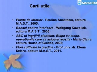Carti utile Plante de interior -  Paulina Anastasiu ,  editura M.A.S.T., 2005; Bonsai pentru interioare  - Wolfgang Kawollek, editura M.A.S.T., 2006; ABC-ul ingrijirii plantelor. Etapa cu etapa, operatiunile care va asigura reusita  - Marie Claire, editura House of Guides, 2008;   Flori cultivate in gradina  - Prof.univ. dr. Elena Selaru, editura M.A.S.T., 2011. 