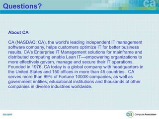 Questions? About CA CA (NASDAQ: CA), the world's leading independent IT management software company, helps customers optimize IT for better business results. CA's Enterprise IT Management solutions for mainframe and distributed computing enable Lean IT—empowering organizations to more effectively govern, manage and secure their IT operations.  Founded in 1976, CA today is a global company with headquarters in the United States and 150 offices in more than 45 countries.  CA serves more than 99% of Fortune 1000® companies, as well as government entities, educational institutions and thousands of other companies in diverse industries worldwide.  