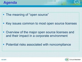 Agenda The meaning of “open source” Key issues common to most open source licenses Overview of the major open source licenses and and their impact in a corporate environment Potential risks associated with noncompliance CA CONFIDENTIAL -- PREPARED IN ANTICIPATION OF LITIGATION 