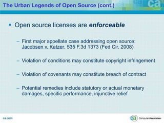 The Urban Legends of Open Source (cont.) Open source licenses are  enforceable First major appellate case addressing open source:  Jacobsen v. Katzer , 535 F.3d 1373 (Fed Cir. 2008) Violation of conditions may constitute copyright infringement Violation of covenants may constitute breach of contract  Potential remedies include statutory or actual monetary damages, specific performance, injunctive relief 