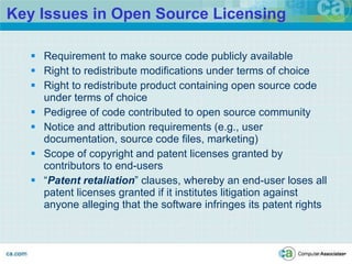 Key Issues in Open Source Licensing Requirement to make source code publicly available Right to redistribute modifications under terms of choice Right to redistribute product containing open source code under terms of choice Pedigree of code contributed to open source community Notice and attribution requirements (e.g., user documentation, source code files, marketing) Scope of copyright and patent licenses granted by contributors to end-users “ Patent retaliation ” clauses, whereby an end-user loses all patent licenses granted if it institutes litigation against anyone alleging that the software infringes its patent rights 