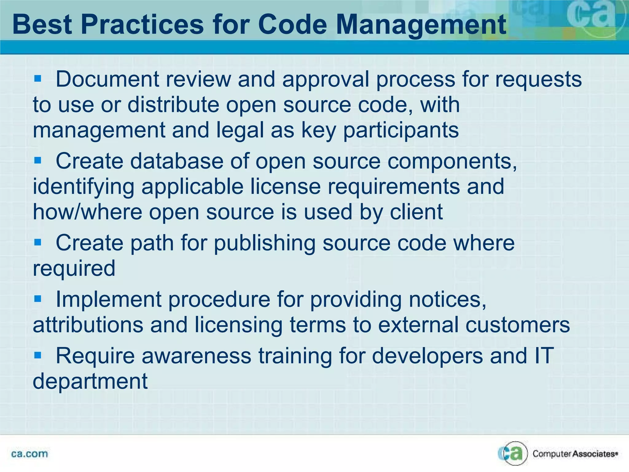 Best Practices for Code Management Document review and approval process for requests to use or distribute open source code, with management and legal as key participants Create database of open source components, identifying applicable license requirements and how/where open source is used by client Create path for publishing source code where required Implement procedure for providing notices, attributions and licensing terms to external customers Require awareness training for developers and IT department 
