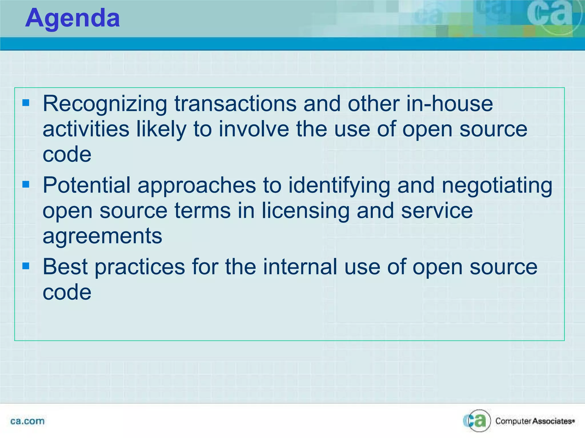 Agenda Recognizing transactions and other in-house activities likely to involve the use of open source code Potential approaches to identifying and negotiating open source terms in licensing and service agreements Best practices for the internal use of open source code CA CONFIDENTIAL -- PREPARED IN ANTICIPATION OF LITIGATION 