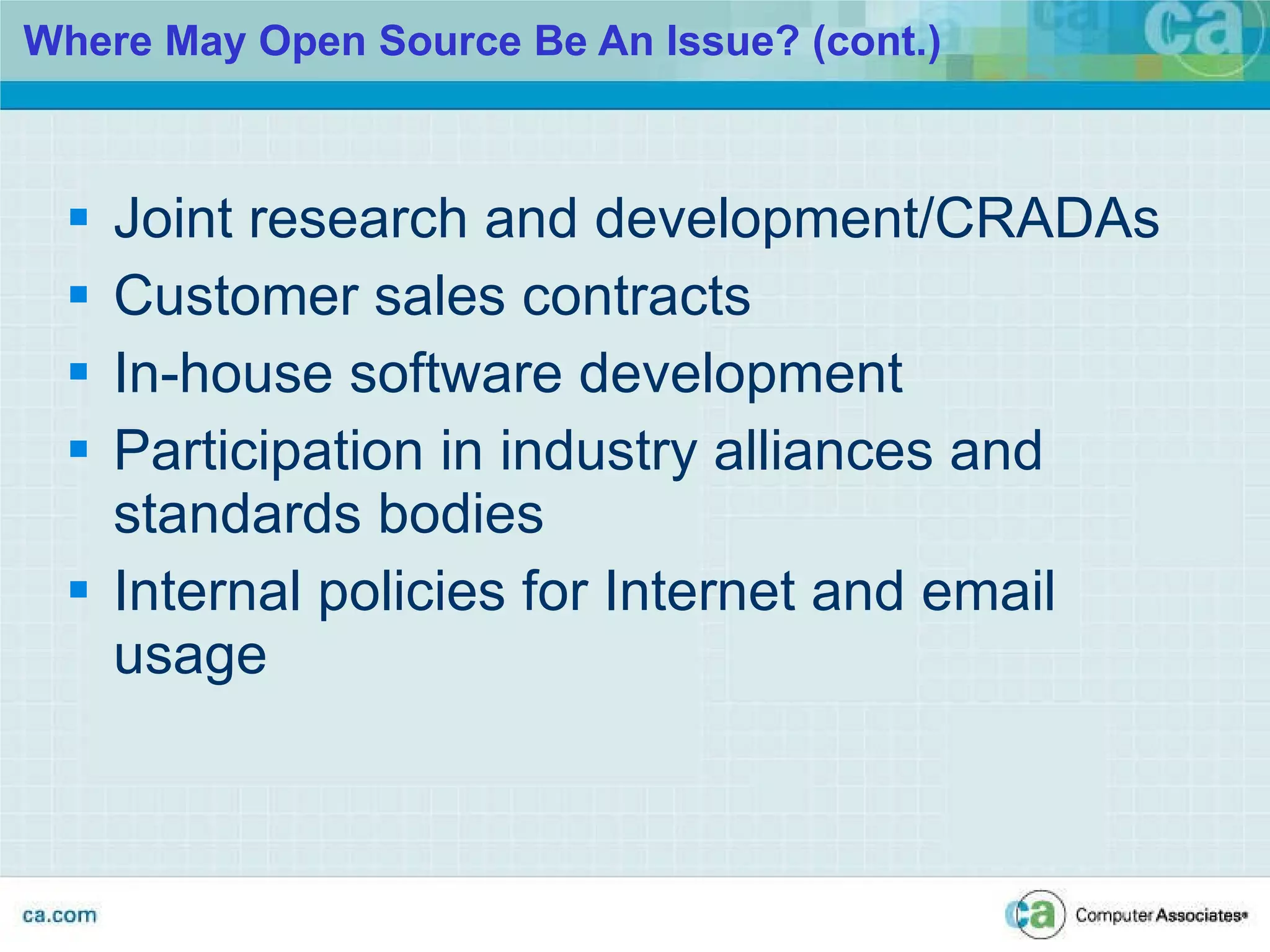 Where May Open Source Be An Issue? (cont.) Joint research and development/CRADAs Customer sales contracts In-house software development Participation in industry alliances and standards bodies Internal policies for Internet and email usage 