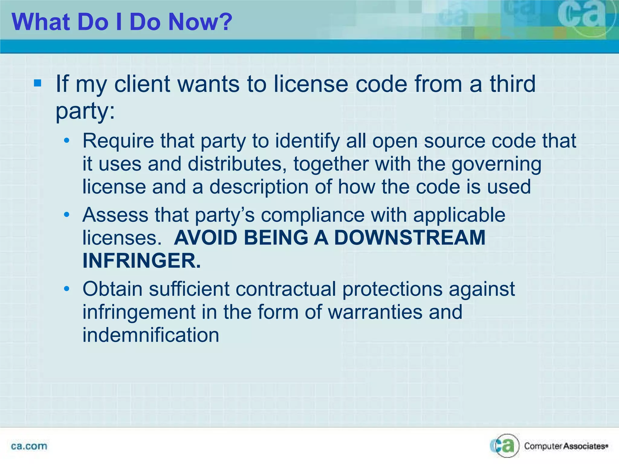 What Do I Do Now? If my client wants to license code from a third party: Require that party to identify all open source code that it uses and distributes, together with the governing license and a description of how the code is used Assess that party’s compliance with applicable licenses.  AVOID BEING A DOWNSTREAM INFRINGER. Obtain sufficient contractual protections against infringement in the form of warranties and indemnification 