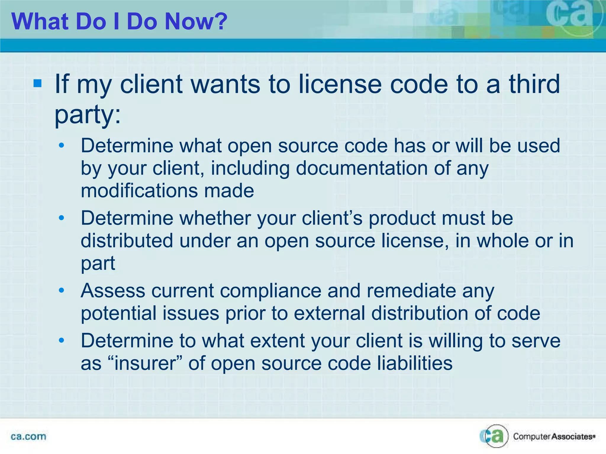 What Do I Do Now? If my client wants to license code to a third party: Determine what open source code has or will be used by your client, including documentation of any modifications made Determine whether your client’s product must be distributed under an open source license, in whole or in part Assess current compliance and remediate any potential issues prior to external distribution of code Determine to what extent your client is willing to serve as “insurer” of open source code liabilities 