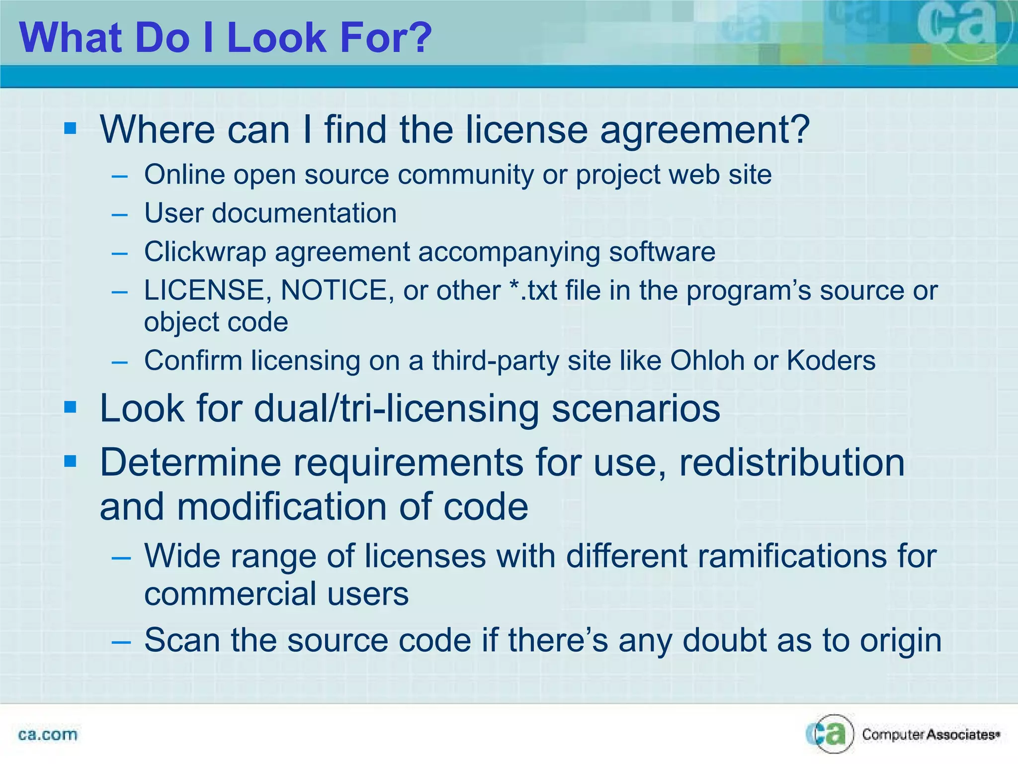 What Do I Look For? Where can I find the license agreement? Online open source community or project web site User documentation Clickwrap agreement accompanying software LICENSE, NOTICE, or other *.txt file in the program’s source or object code Confirm licensing on a third-party site like Ohloh or Koders Look for dual/tri-licensing scenarios Determine requirements for use, redistribution and modification of code  Wide range of licenses with different ramifications for commercial users Scan the source code if there’s any doubt as to origin 