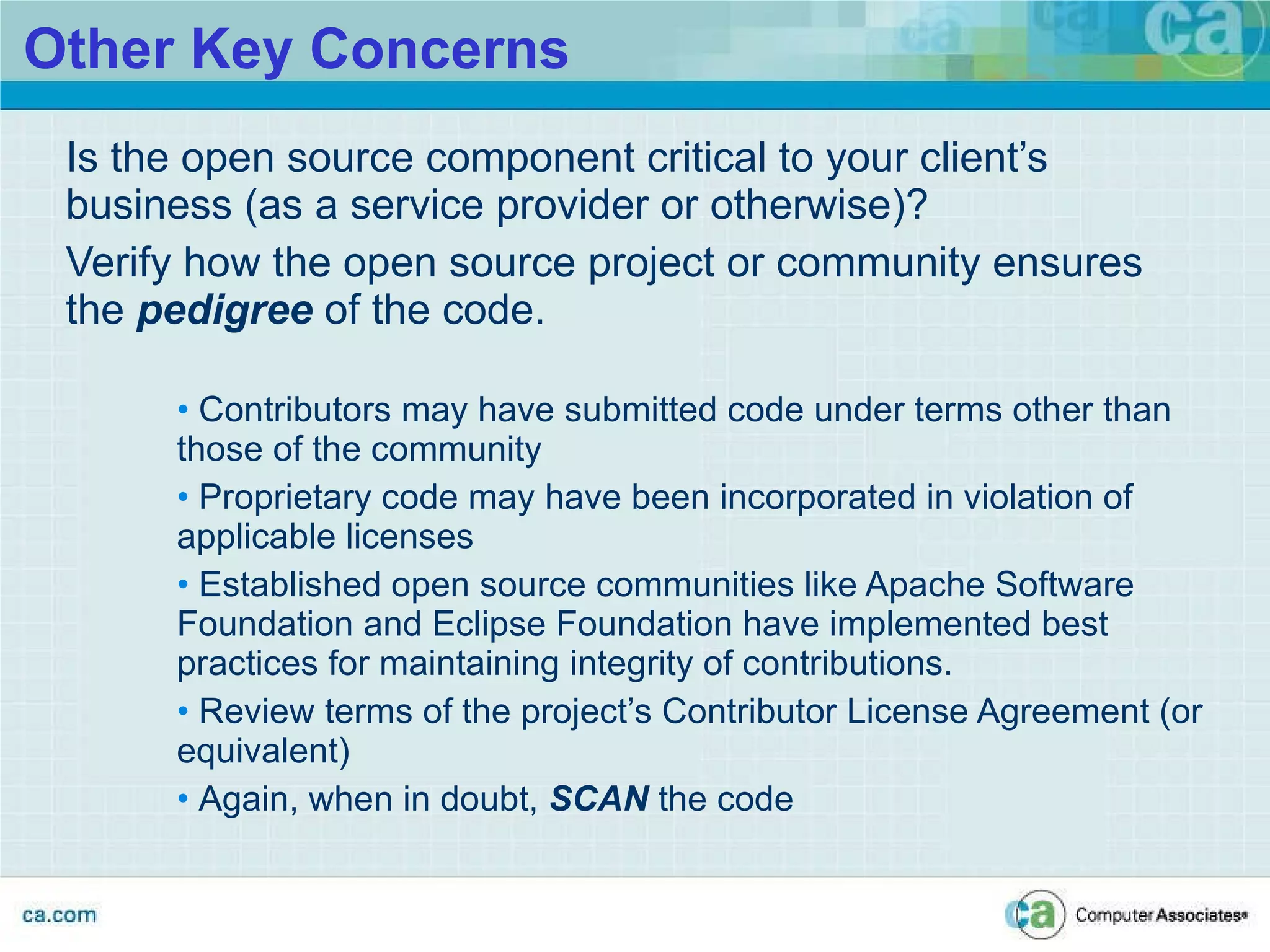 Other Key Concerns Is the open source component critical to your client’s  business (as a service provider or otherwise)? Verify how the open source project or community ensures the  pedigree  of the code. Contributors may have submitted code under terms other than those of the community Proprietary code may have been incorporated in violation of applicable licenses  Established open source communities like Apache Software Foundation and Eclipse Foundation have implemented best practices for maintaining integrity of contributions. Review terms of the project’s Contributor License Agreement (or equivalent) Again, when in doubt,  SCAN  the code 