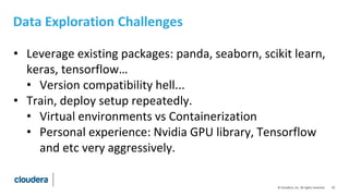 10© Cloudera, Inc. All rights reserved.
Data Exploration Challenges
• Leverage existing packages: panda, seaborn, scikit learn,
keras, tensorflow…
• Version compatibility hell...
• Train, deploy setup repeatedly.
• Virtual environments vs Containerization
• Personal experience: Nvidia GPU library, Tensorflow
and etc very aggressively.
 