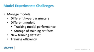 13© Cloudera, Inc. All rights reserved.
Model Experiments Challenges
• Manage models
• Different hyperparameters
• Different models
• Tracking model performance
• Storage of training artifacts
• New training dataset
• Training efficiency
 