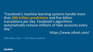 3© Cloudera, Inc. All rights reserved.
“Facebook's machine learning systems handle more
than 200 trillion predictions and five billion
translations per day. Facebook's algorithms
automatically remove millions of fake accounts every
day.”
https://www.zdnet.com/
200 trillion / day =~ 5.8 million / second
 