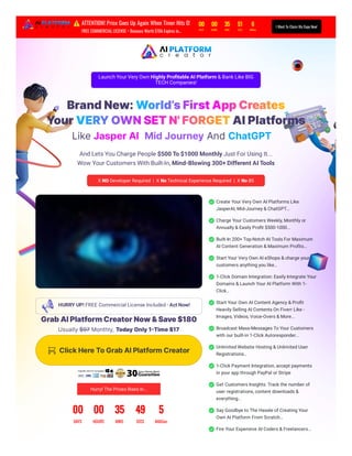 Launch Your Very Own Highly Profitable AI Platform & Bank Like BIG
TECH Companies!
BrandNew:World’sFirstAppCreates
YourVERYOWNSETN'FORGETAIPlatforms
LikeJasperAI,MidJourneyAndChatGPT...
And Lets You Charge People $500 To $1000 Monthly Just For Using It...
Wow Your Customers With Built-In,
X NO Developer Required | X No Technical Experience Required | X No BS
HURRY UP! FREE Commercial License Included - Act Now!
GrabAIPlatformCreatorNow&Save$180
Usually$97 Monthly, TodayOnly1-Time$17
ClickHereToGrabAIPlatformCreator
Hurry! The Prices Rises In...
00 00 35 49 5
DAYS HOURS MINS SECS MilliSec
Create Your Very Own AI Platforms Like
JasperAI, Mid-Journey & ChatGPT...
Charge Your Customers Weekly, Monthly or
Annually & Easily Profit $500-1000...
Built-In 200+ Top-Notch AI Tools For Maximum
AI Content Generation & Maximum Profits...
Start Your Very Own AI eShops & charge your
customers anything you like…
1-Click Domain Integration: Easily Integrate Your
Domains & Launch Your AI Platform With 1-
Click…
Start Your Own AI Content Agency & Profit
Heavily Selling AI Contents On Fiverr Like -
Images, Videos, Voice-Overs & More...
Broadcast Mass-Messages To Your Customers
with our built-in 1-Click Autoresponder...
Unlimited Website Hosting & Unlimited User
Registrations…
1-Click Payment Integration, accept payments
in your app through PayPal or Stripe
Get Customers Insights: Track the number of
user registrations, content downloads &
everything...
Say Goodbye to The Hassle of Creating Your
Own AI Platform From Scratch…
Fire Your Expensive AI Coders & Freelancers...
​
Mind-Blowing 300+ Different AI Tools
⚠️ATTENTION! Price Goes Up Again When Timer Hits 0!
FREE COMMERCIAL LICENSE + Bonuses Worth $10k Expires in...
00 00 35 51 6
DAYS HOURS MINS SECS MilliSec
I Want To Claim My Copy Now!
 