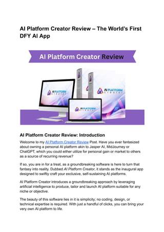 AI Platform Creator Review – The World’s First
DFY Al App
AI Platform Creator Review: Introduction
Welcome to my AI Platform Creator Review Post. Have you ever fantasized
about owning a personal AI platform akin to Jasper AI, MidJourney or
ChatGPT, which you could either utilize for personal gain or market to others
as a source of recurring revenue?
If so, you are in for a treat, as a groundbreaking software is here to turn that
fantasy into reality. Dubbed AI Platform Creator, it stands as the inaugural app
designed to swiftly craft your exclusive, self-sustaining AI platforms.
AI Platform Creator introduces a groundbreaking approach by leveraging
artificial intelligence to produce, tailor and launch AI platform suitable for any
niche or objective.
The beauty of this software lies in it is simplicity; no coding, design, or
technical expertise is required. With just a handful of clicks, you can bring your
very own AI platform to life.
 