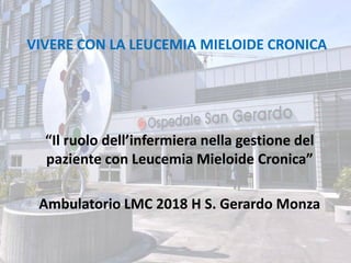 VIVERE CON LA LEUCEMIA MIELOIDE CRONICA
“Il ruolo dell’infermiera nella gestione del
paziente con Leucemia Mieloide Cronica”
Ambulatorio LMC 2018 H S. Gerardo Monza
 