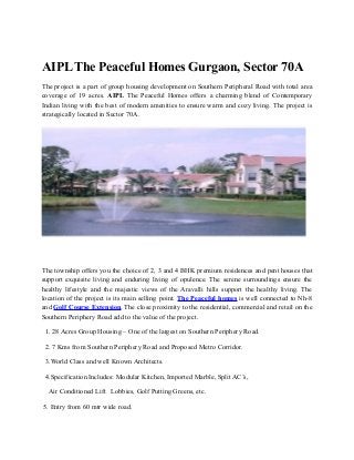 AIPL The Peaceful Homes Gurgaon, Sector 70A
The project is a part of group housing development on Southern Peripheral Road with total area
coverage of 19 acres. AIPL The Peaceful Homes offers a charming blend of Contemporary
Indian living with the best of modern amenities to ensure warm and cozy living. The project is
strategically located in Sector 70A.




The township offers you the choice of 2, 3 and 4 BHK premium residences and pent houses that
support exquisite living and enduring living of opulence. The serene surroundings ensure the
healthy lifestyle and the majestic views of the Aravalli hills support the healthy living. The
location of the project is its main selling point. The Peaceful homes is well connected to Nh-8
and Golf Course Extension. The close proximity to the residential, commercial and retail on the
Southern Periphery Road add to the value of the project.

 1. 28 Acres Group Housing – One of the largest on Southern Periphery Road.

 2. 7 Kms from Southern Periphery Road and Proposed Metro Corridor.

 3.World Class and well Known Architects.

 4.Specification Includes: Modular Kitchen, Imported Marble, Split AC’s,

  Air Conditioned Lift Lobbies, Golf Putting Greens, etc.

5. Entry from 60 mtr wide road.
 