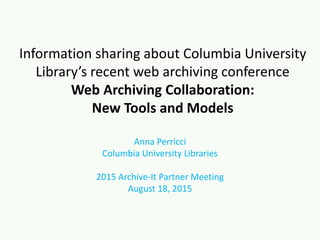 Information sharing about Columbia University
Library’s recent web archiving conference
Web Archiving Collaboration:
New Tools and Models
Anna Perricci
Columbia University Libraries
2015 Archive-It Partner Meeting
August 18, 2015
 