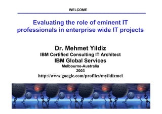 WELCOME


     Evaluating the role of eminent IT
professionals in enterprise wide IT projects

                  Dr. Mehmet Yildiz
        IBM Certified Consulting IT Architect
                  IBM Global Services
                        Melbourne-Australia
                               2003
       http://www.google.com/profiles/myildizmel




        AIPM-2003, Dr. Mehmet Yildiz, IBM          1
 