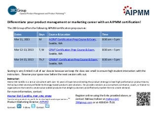 Differentiate your product management or marketing career with an AIPMM certification!
The 280 Group offers the following AIPMM certification prep courses:

        Dates                      Days       Course & Location                                   Time
        Mar 11, 2013               M          ACPM® Certification Prep Course & Exam,             8:30 am – 5 pm
                                              Seattle, WA

        Mar 12-13, 2013            T, W       CPM® Certification Prep Course & Exam,              8:30 am – 5 pm
                                              Seattle, WA

        Mar 14-15, 2013            Th, F      CPMM® Certification Prep Course & Exam,             8:30 am – 5 pm
                                              Seattle, WA

Seating is very limited in all of our classes because we keep the class size small to ensure high student interaction with the
instructors. Reserve your space now before the next session sells out.
Instructor:
Hector Del Castillo is a senior consultant with over 15 years of experience directing the product strategy to lead high-performance product teams.
He has launched several profitable technology-based products and solutions. He provides services as a consultant, contractor, coach, or trainer to
organizations that need to create value-added products that delight customers and effectively market them to create demand.
For more information, contact:
Hector Del Castillo, PMP, CPM, CPMM                                        Register online using the links provided above, or
                                                                      TM
Transforming products to profit for technology-based organizations.        contact Melissa Holtzer at melissa [at]
Product Marketing Director, AIPMM                                          280group.com or at 408-834-7518.
Connect:         Follow:        Contact:
 