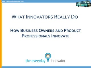 www.TheEverydayInnovator.com
WHAT INNOVATORS REALLY DO
HOW BUSINESS OWNERS AND PRODUCT
PROFESSIONALS INNOVATE
 